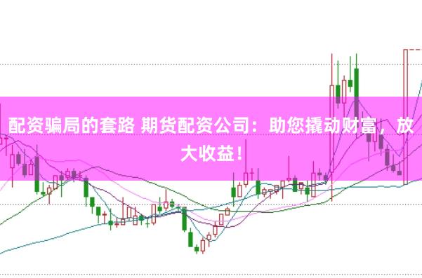 配资骗局的套路 期货配资公司：助您撬动财富，放大收益！