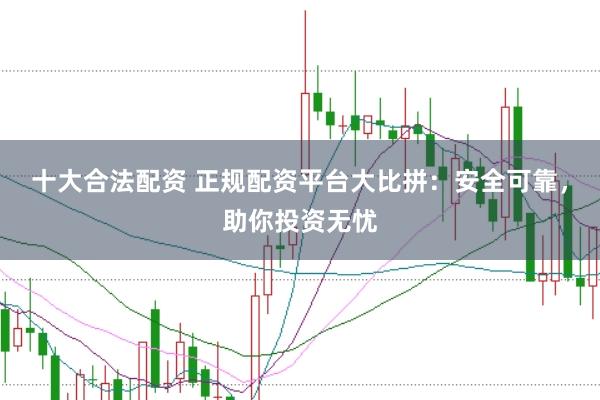十大合法配资 正规配资平台大比拼：安全可靠，助你投资无忧