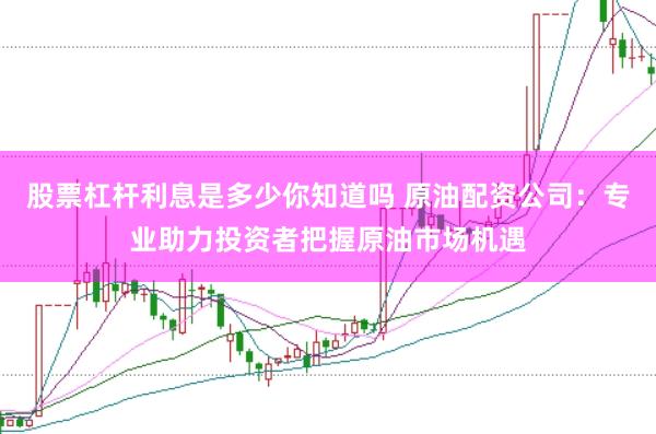 股票杠杆利息是多少你知道吗 原油配资公司：专业助力投资者把握原油市场机遇