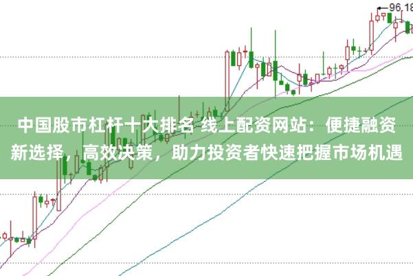 中国股市杠杆十大排名 线上配资网站：便捷融资新选择，高效决策，助力投资者快速把握市场机遇