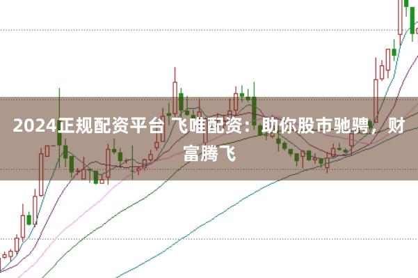 2024正规配资平台 飞唯配资：助你股市驰骋，财富腾飞