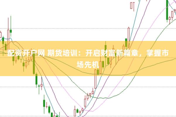 配资开户网 期货培训：开启财富新篇章，掌握市场先机