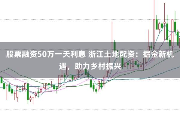 股票融资50万一天利息 浙江土地配资：掘金新机遇，助力乡村振兴