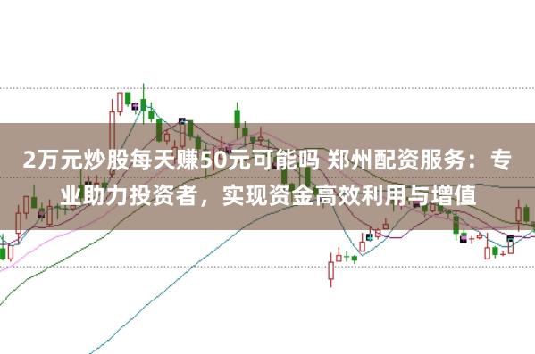 2万元炒股每天赚50元可能吗 郑州配资服务：专业助力投资者，实现资金高效利用与增值