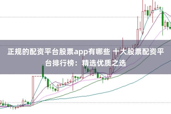 正规的配资平台股票app有哪些 十大股票配资平台排行榜：精选优质之选