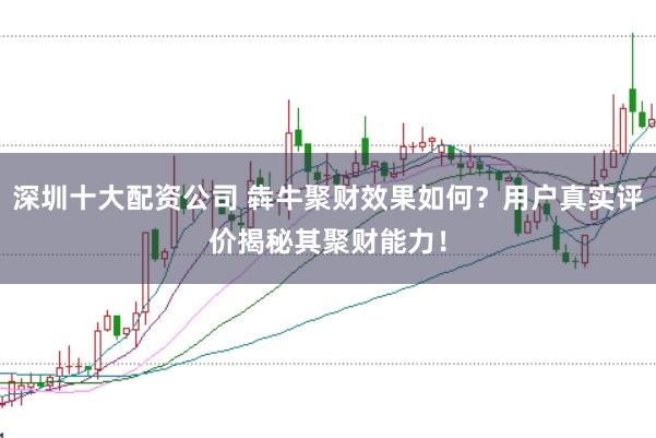 深圳十大配资公司 犇牛聚财效果如何？用户真实评价揭秘其聚财能力！