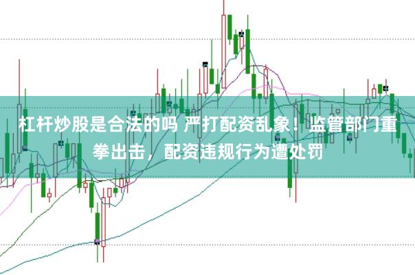 杠杆炒股是合法的吗 严打配资乱象！监管部门重拳出击，配资违规行为遭处罚