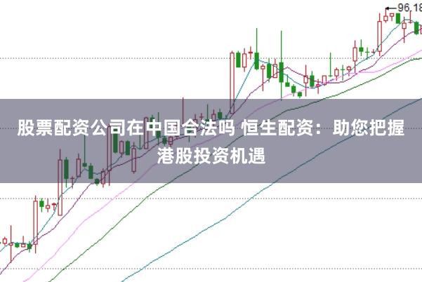 股票配资公司在中国合法吗 恒生配资：助您把握港股投资机遇