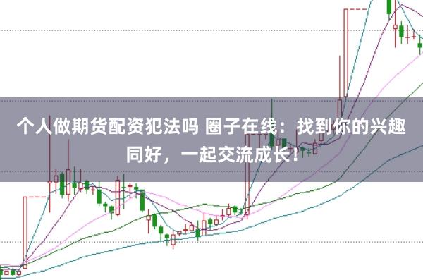 个人做期货配资犯法吗 圈子在线：找到你的兴趣同好，一起交流成长！