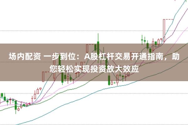 场内配资 一步到位：A股杠杆交易开通指南，助您轻松实现投资放大效应