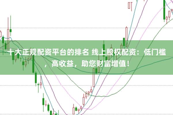 十大正规配资平台的排名 线上股权配资：低门槛，高收益，助您财富增值！