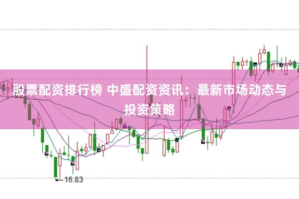 股票配资排行榜 中盛配资资讯：最新市场动态与投资策略