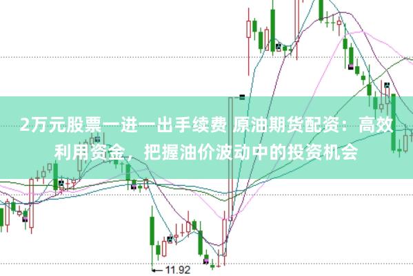 2万元股票一进一出手续费 原油期货配资：高效利用资金，把握油价波动中的投资机会