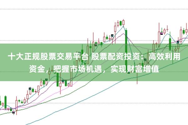 十大正规股票交易平台 股票配资投资：高效利用资金，把握市场机遇，实现财富增值