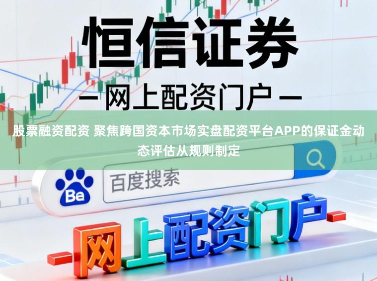 股票融资配资 聚焦跨国资本市场实盘配资平台APP的保证金动态评估从规则制定