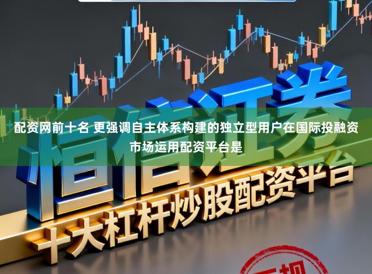 配资网前十名 更强调自主体系构建的独立型用户在国际投融资市场运用配资平台是
