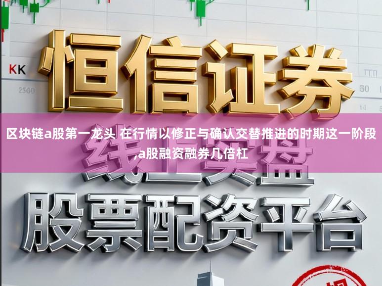 区块链a股第一龙头 在行情以修正与确认交替推进的时期这一阶段，a股融资融券几倍杠