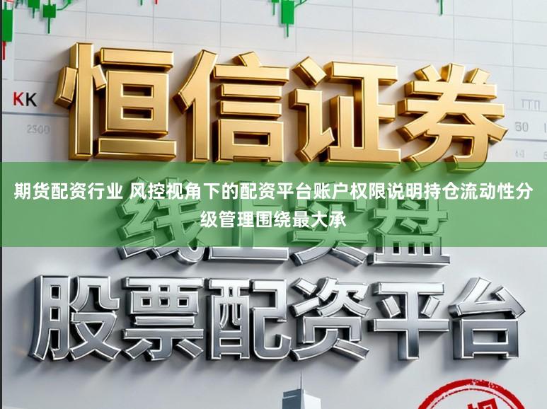 期货配资行业 风控视角下的配资平台账户权限说明持仓流动性分级管理围绕最大承