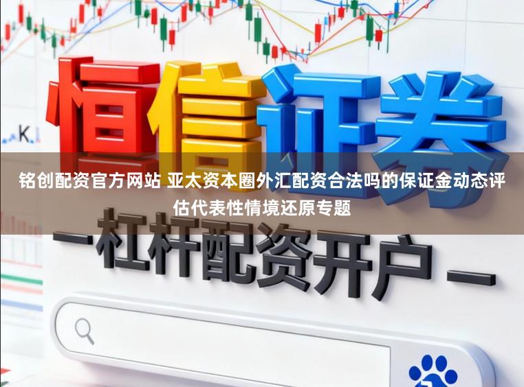铭创配资官方网站 亚太资本圈外汇配资合法吗的保证金动态评估代表性情境还原专题