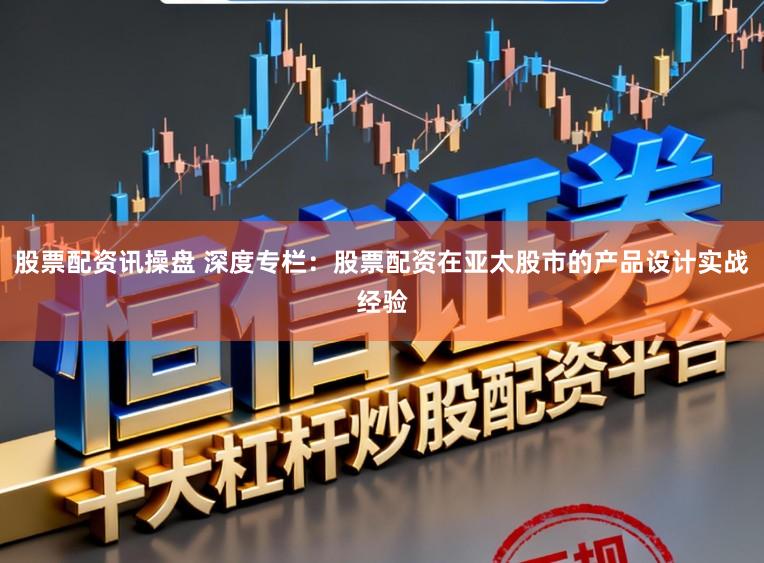股票配资讯操盘 深度专栏：股票配资在亚太股市的产品设计实战经验