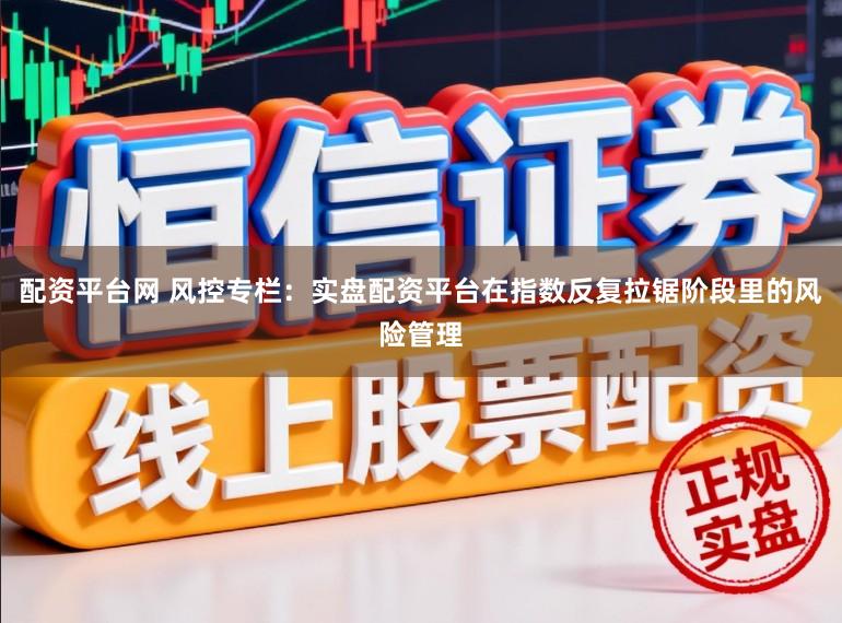 配资平台网 风控专栏：实盘配资平台在指数反复拉锯阶段里的风险管理