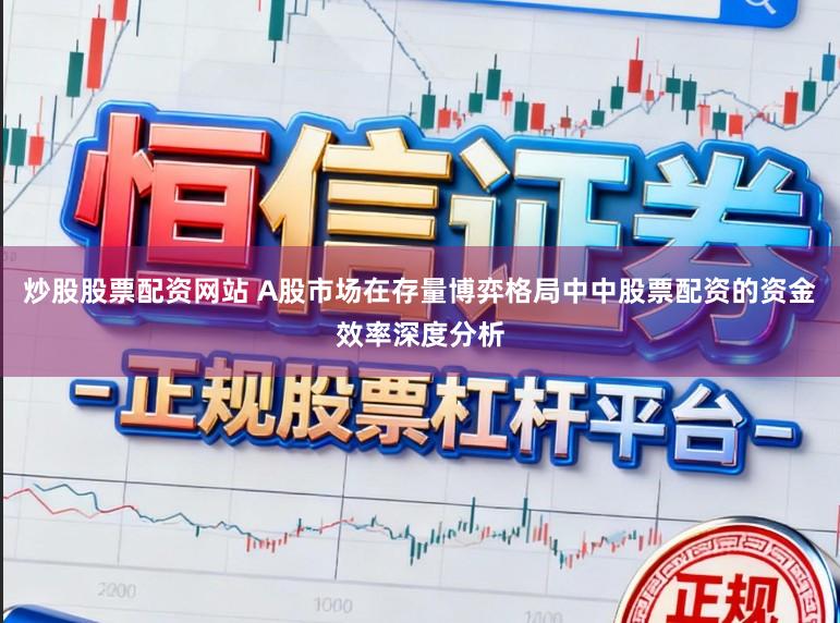 炒股股票配资网站 A股市场在存量博弈格局中中股票配资的资金效率深度分析