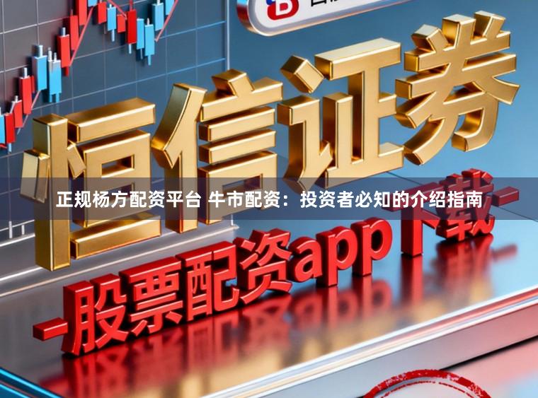 正规杨方配资平台 牛市配资：投资者必知的介绍指南