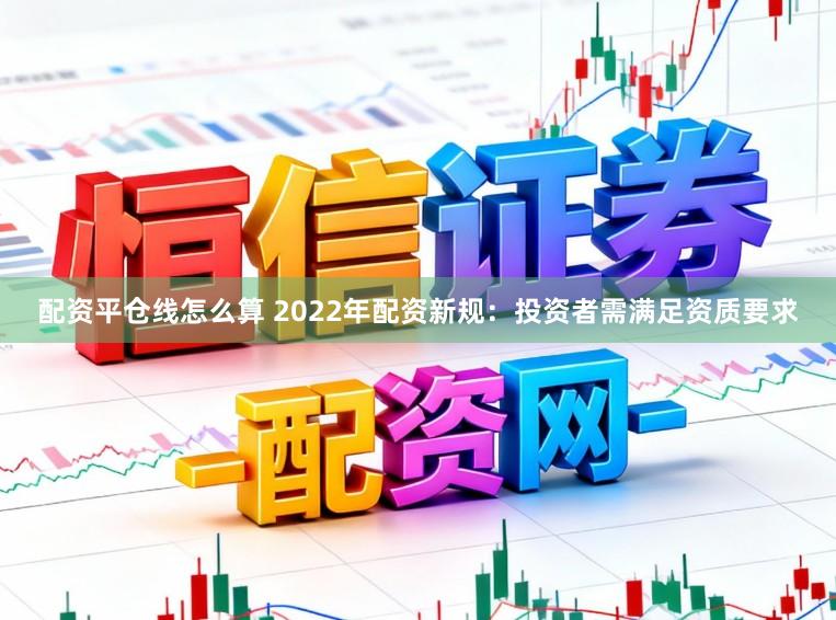 配资平仓线怎么算 2022年配资新规：投资者需满足资质要求