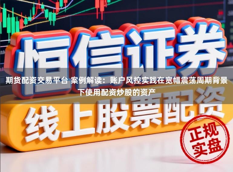 期货配资交易平台 案例解读：账户风控实践在宽幅震荡周期背景下使用配资炒股的资产