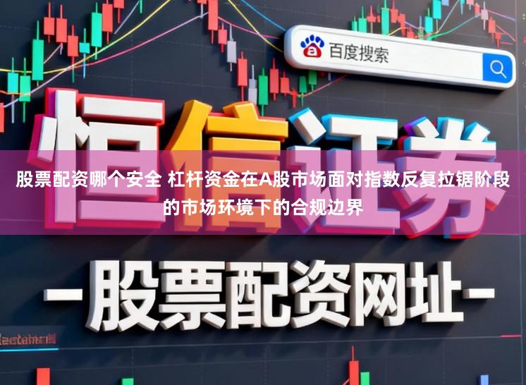 股票配资哪个安全 杠杆资金在A股市场面对指数反复拉锯阶段的市场环境下的合规边界