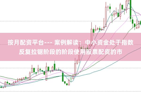 按月配资平台--- 案例解读：中小资金处于指数反复拉锯阶段的阶段使用股票配资的市
